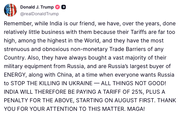 Trump: Remember, while India is our friend, we have, over the years, done relatively little business with them because their Tariffs are far too high, among the highest in the World, and they have the most strenuous and obnoxious non-monetary Trade Barriers of any Country. Also, they have always bought a vast majority of their military equipment from Russia, and are Russia’s largest buyer of ENERGY, along with China, at a time when everyone wants Russia to STOP THE KILLING IN UKRAINE — ALL THINGS NOT GOOD! INDIA WILL THEREFORE BE PAYING A TARIFF OF 25%, PLUS A PENALTY FOR THE ABOVE, STARTING ON AUGUST FIRST.