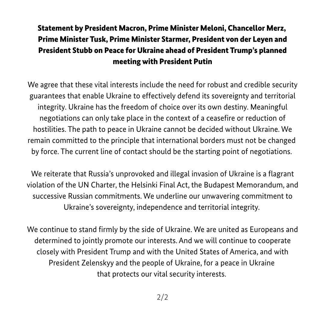 Statement by President Macron, Prime Minister Meloni, Chancellor Merz, Prime Minister Tusk, Prime Minister Starmer, President von der Leyen and President Stubb on Peace for Ukraine ahead of President Trump's planned meeting with President Putin: We are united as Europeans and determined to jointly promote our interests. And we will continue to cooperate closely with President Trump and with the US, and with President Zelenskyy and the people of Ukraine, for a peace in Ukraine that protects our vital security interests
