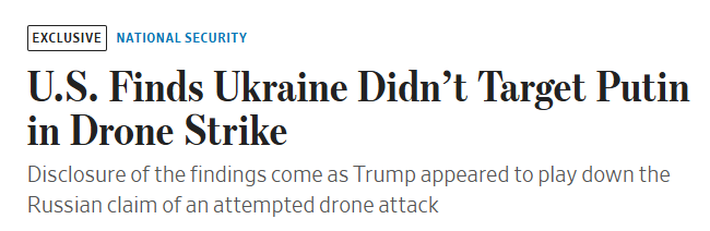 U.S. officials say Ukraine did not target Putin in a recent drone strike, contradicting Moscow’s claim of an assassination attempt. A CIA assessment found no evidence that Putin or his residence was attacked. Instead, Ukraine was aiming at a known military target in the same region, not near Putin’s residence. Source: WSJ